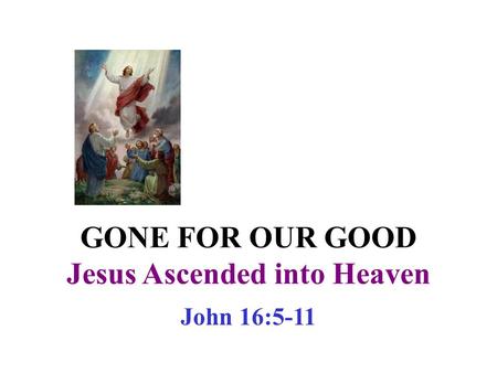 GONE FOR OUR GOOD Jesus Ascended into Heaven John 16:5-11.