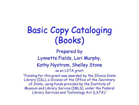 Basic Copy Cataloging (Books) Prepared by Lynnette Fields, Lori Murphy, Kathy Nystrom, Shelley Stone as an LSTA grant “Funding for this grant was awarded.