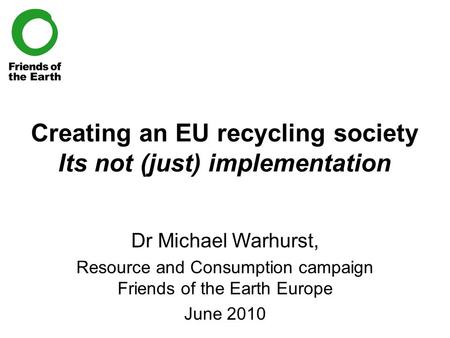 Creating an EU recycling society Its not (just) implementation Dr Michael Warhurst, Resource and Consumption campaign Friends of the Earth Europe June.