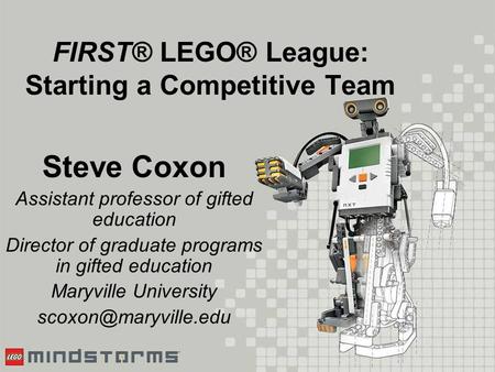 FIRST® LEGO® League: Starting a Competitive Team Steve Coxon Assistant professor of gifted education Director of graduate programs in gifted education.