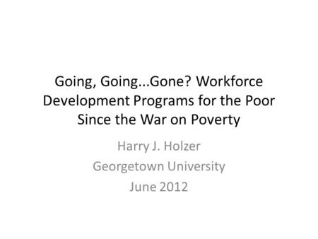 Going, Going...Gone? Workforce Development Programs for the Poor Since the War on Poverty Harry J. Holzer Georgetown University June 2012.