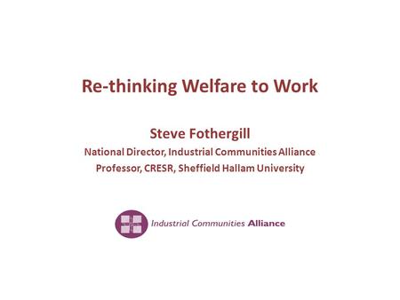 Re-thinking Welfare to Work Steve Fothergill National Director, Industrial Communities Alliance Professor, CRESR, Sheffield Hallam University.