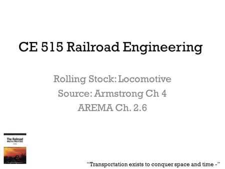 CE 515 Railroad Engineering Rolling Stock: Locomotive Source: Armstrong Ch 4 AREMA Ch. 2.6 “Transportation exists to conquer space and time -”
