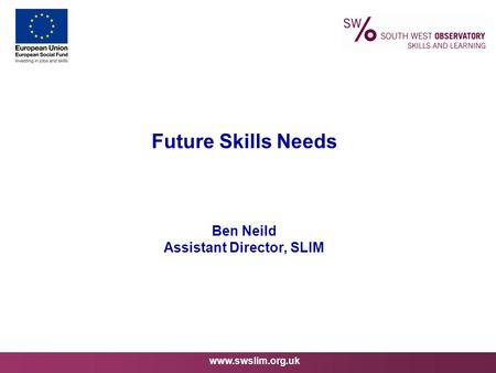 Www.swslim.org.uk Future Skills Needs Ben Neild Assistant Director, SLIM.