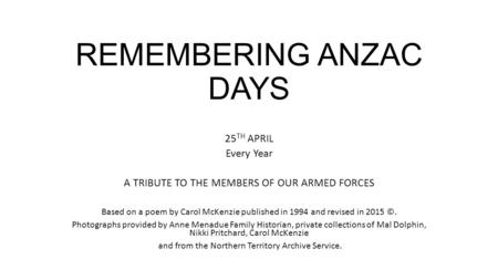 REMEMBERING ANZAC DAYS 25 TH APRIL Every Year A TRIBUTE TO THE MEMBERS OF OUR ARMED FORCES Based on a poem by Carol McKenzie published in 1994 and revised.