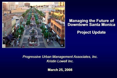 Managing the Future of Downtown Santa Monica Project Update Progressive Urban Management Associates, Inc. Kristin Lowell Inc. March 25, 2008 Progressive.