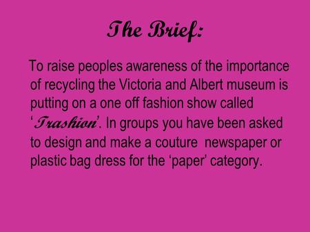 The Brief: To raise peoples awareness of the importance of recycling the Victoria and Albert museum is putting on a one off fashion show called ‘ Trashion.