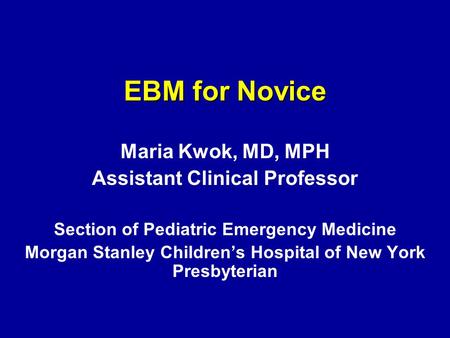 EBM for Novice Maria Kwok, MD, MPH Assistant Clinical Professor Section of Pediatric Emergency Medicine Morgan Stanley Children’s Hospital of New York.