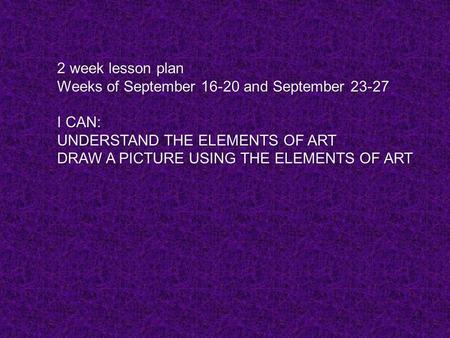 1 2 week lesson plan Weeks of September 16-20 and September 23-27 I CAN: UNDERSTAND THE ELEMENTS OF ART DRAW A PICTURE USING THE ELEMENTS OF ART.