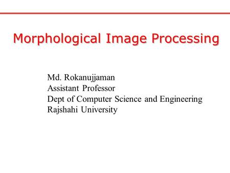 Morphological Image Processing Md. Rokanujjaman Assistant Professor Dept of Computer Science and Engineering Rajshahi University.