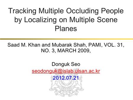 Tracking Multiple Occluding People by Localizing on Multiple Scene Planes Saad M. Khan and Mubarak Shah, PAMI, VOL. 31, NO. 3, MARCH 2009, Donguk Seo