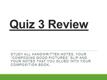 Quiz 3 Review STUDY ALL HANDWRITTEN NOTES, YOUR “COMPOSING GOOD PICTURES” SLIP AND YOUR NOTES THAT YOU GLUED INTO YOUR COMPOSITION BOOK.