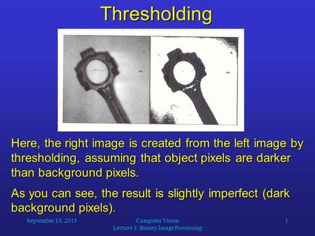 September 10, 2013Computer Vision Lecture 3: Binary Image Processing 1Thresholding Here, the right image is created from the left image by thresholding,