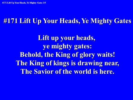 #171 Lift Up Your Heads, Ye Mighty Gates Lift up your heads, ye mighty gates: Behold, the King of glory waits! The King of kings is drawing near, The Savior.