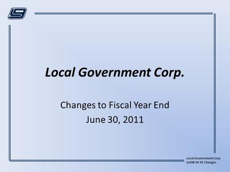 Local Government Corp GASB 54 YE Changes Local Government Corp. Changes to Fiscal Year End June 30, 2011.