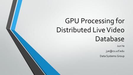 GPU Processing for Distributed Live Video Database Jun Ye Data Systems Group.