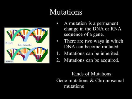 Mutations A mutation is a permanent change in the DNA or RNA sequence of a gene. There are two ways in which DNA can become mutated: 1.Mutations can be.