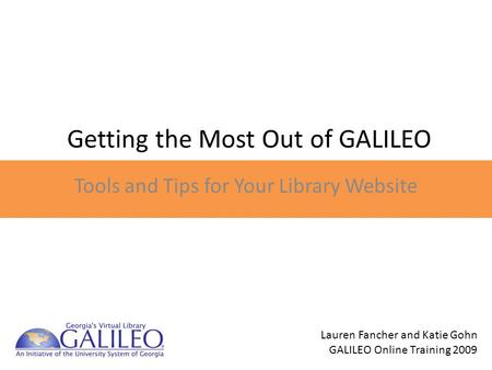 Getting the Most Out of GALILEO Tools and Tips for Your Library Website Lauren Fancher and Katie Gohn GALILEO Online Training 2009.