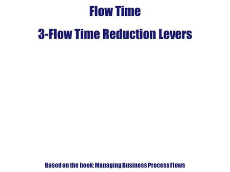 4. Flow-Time Analysis Flow Time 3-Flow Time Reduction Levers Based on the book: Managing Business Process Flows.
