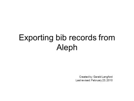 Exporting bib records from Aleph Created by: Gerald Langford Last revised: February 23, 2010.
