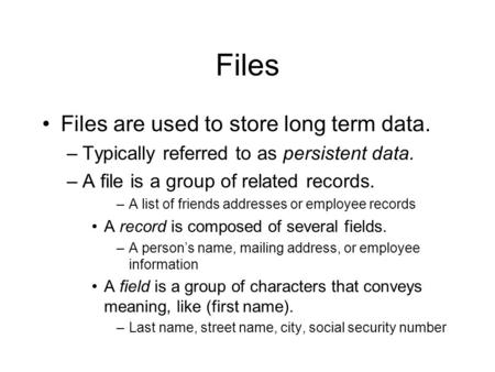 Files Files are used to store long term data. –Typically referred to as persistent data. –A file is a group of related records. –A list of friends addresses.
