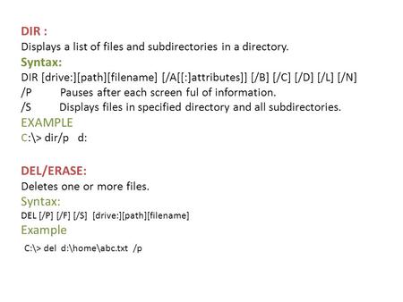 DIR : Displays a list of files and subdirectories in a directory. Syntax: DIR [drive:][path][filename] [/A[[:]attributes]] [/B] [/C] [/D] [/L] [/N] /P.