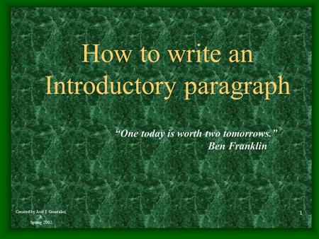 Created by José J. González, Jr. Spring 2002 1 How to write an Introductory paragraph “One today is worth two tomorrows.” Ben Franklin.