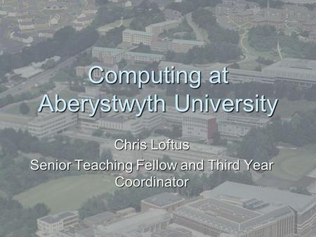 Computing at Aberystwyth University Chris Loftus Senior Teaching Fellow and Third Year Coordinator.