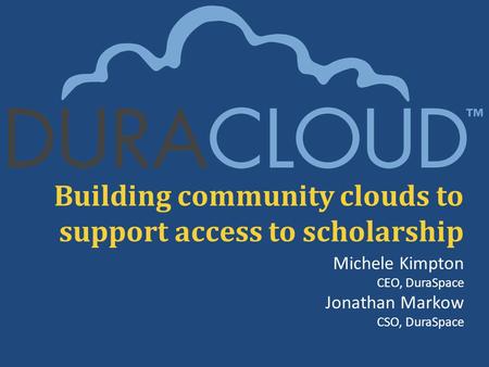 Building community clouds to support access to scholarship Michele Kimpton CEO, DuraSpace Jonathan Markow CSO, DuraSpace.