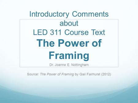 Introductory Comments about LED 311 Course Text The Power of Framing Dr. Joanne E. Nottingham Source: The Power of Framing by Gail Fairhurst (2012)