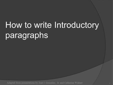 How to write Introductory paragraphs Adapted from presentations by José J. González, Jr. and Catherine Wishart 1.
