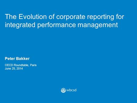 The Evolution of corporate reporting for integrated performance management Peter Bakker OECD Roundtable, Paris June 25, 2014.