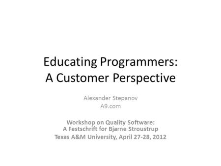 Educating Programmers: A Customer Perspective Alexander Stepanov A9.com Workshop on Quality Software: A Festschrift for Bjarne Stroustrup Texas A&M University,