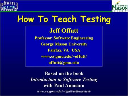 Of 46 How To Teach Testing Based on the book Introduction to Software Testing with Paul Ammann www.cs.gmu.edu/~offutt/softwaretest/ Jeff Offutt Professor,
