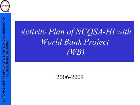 NATIONAL CENTRE OF QUALITY, SAFETY, AND ACCREDITATION OF HEALTH INSTITUTIONS 2006-2009 Activity Plan of NCQSA-HI with World Bank Project (WB)