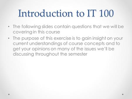 Introduction to IT 100 The following slides contain questions that we will be covering in this course The purpose of this exercise is to gain insight on.