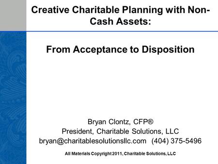 Creative Charitable Planning with Non- Cash Assets: From Acceptance to Disposition Bryan Clontz, CFP® President, Charitable Solutions, LLC