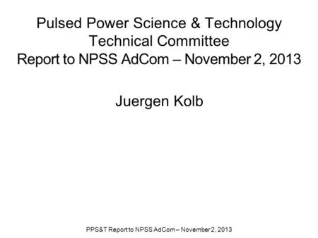 Pulsed Power Science & Technology Technical Committee Report to NPSS AdCom – November 2, 2013 Juergen Kolb PPS&T Report to NPSS AdCom – November 2, 2013.