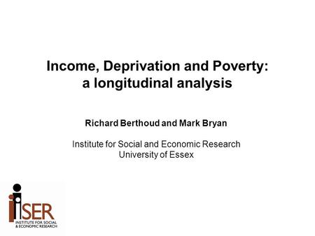 Income, Deprivation and Poverty: a longitudinal analysis Richard Berthoud and Mark Bryan Institute for Social and Economic Research University of Essex.