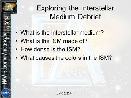July 26, 2004 Exploring the Interstellar Medium Debrief What is the interstellar medium? What is the ISM made of? How dense is the ISM? What causes the.