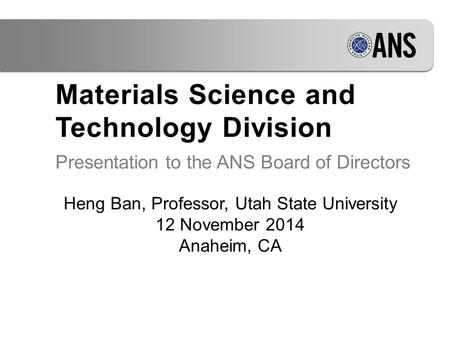 Materials Science and Technology Division Presentation to the ANS Board of Directors Heng Ban, Professor, Utah State University 12 November 2014 Anaheim,