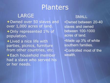 Planters LARGE  Owned over 50 slaves and over 1,000 acres of land.  Only represented 1% of population.  Lived a nice life with parties, picnics, furniture.
