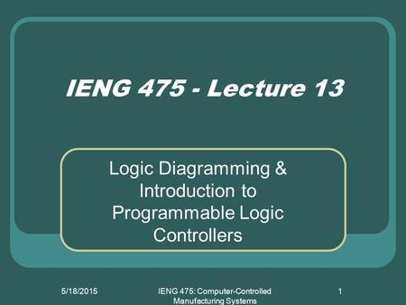 5/18/2015IENG 475: Computer-Controlled Manufacturing Systems 1 IENG 475 - Lecture 13 Logic Diagramming & Introduction to Programmable Logic Controllers.