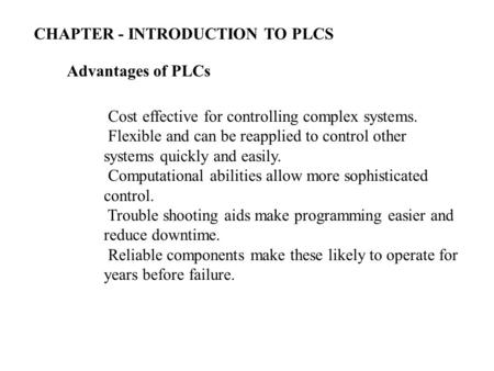 Advantages of PLCs Cost effective for controlling complex systems. Flexible and can be reapplied to control other systems quickly and easily. Computational.
