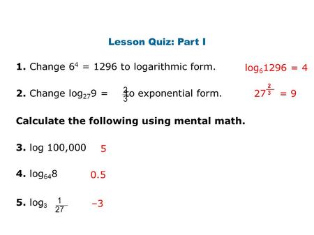 Lesson Quiz: Part I 1. Change 6 4 = 1296 to logarithmic form. log 6 1296 = 4 2. Change log 27 9 = to exponential form. 2 3 27 = 9 2 3 3. log 100,000 4.