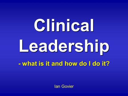 Clinical Leadership - what is it and how do I do it? Ian Govier.