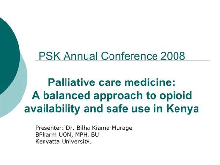 PSK Annual Conference 2008 Palliative care medicine: A balanced approach to opioid availability and safe use in Kenya Presenter: Dr. Bilha Kiama-Murage.