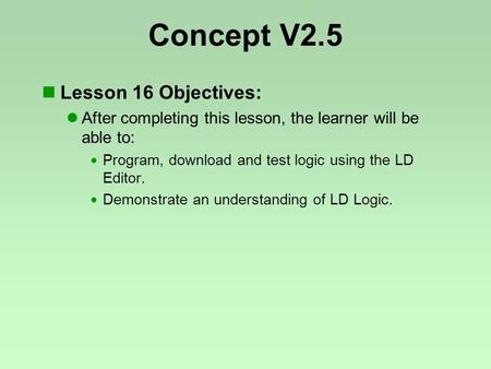 Concept V2.5 Lesson 16 Objectives: After completing this lesson, the learner will be able to:  Program, download and test logic using the LD Editor. 