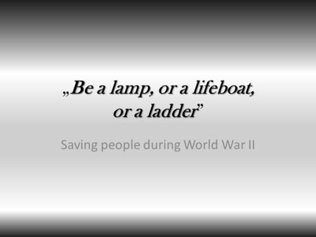 Be a lamp, or a lifeboat, or a ladder „Be a lamp, or a lifeboat, or a ladder” Saving people during World War II.
