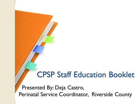 CPSP Staff Education Booklet CPSP Staff Education Booklet Presented By: Deja Castro, Perinatal Service Coordinator, Riverside County.